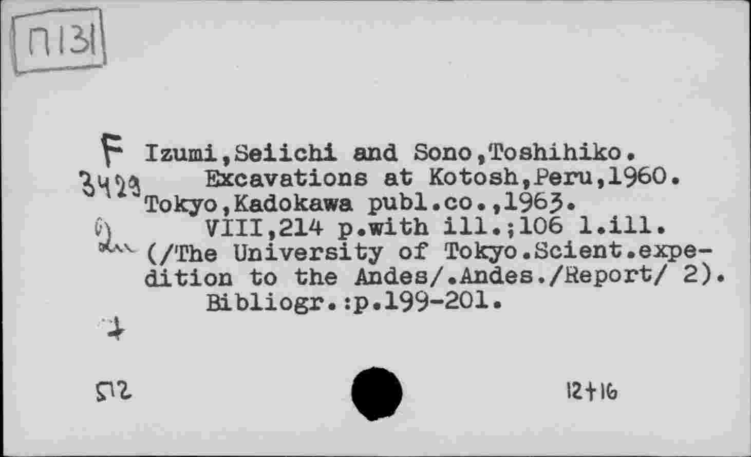 ﻿Izumi,Seiichi and Sono,Toshihiko.
7ц<чл Excavations at Ko tosh, Peru, I960.
'Tokyo,Kadokawa publ.co.,196?•
VJ VIII,214 p.with ill.; 106 l.ill.
*A-4 (/The University of Tokyo.Scient.expedition to the Andes/.Andes./Report/ 2) Bibliogr.sp.199-201.
Pl
12+lb